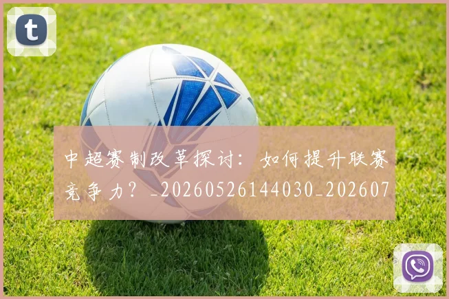 中超赛制改革探讨:如何提升联赛竞争力?_20260526144030_20260703205326