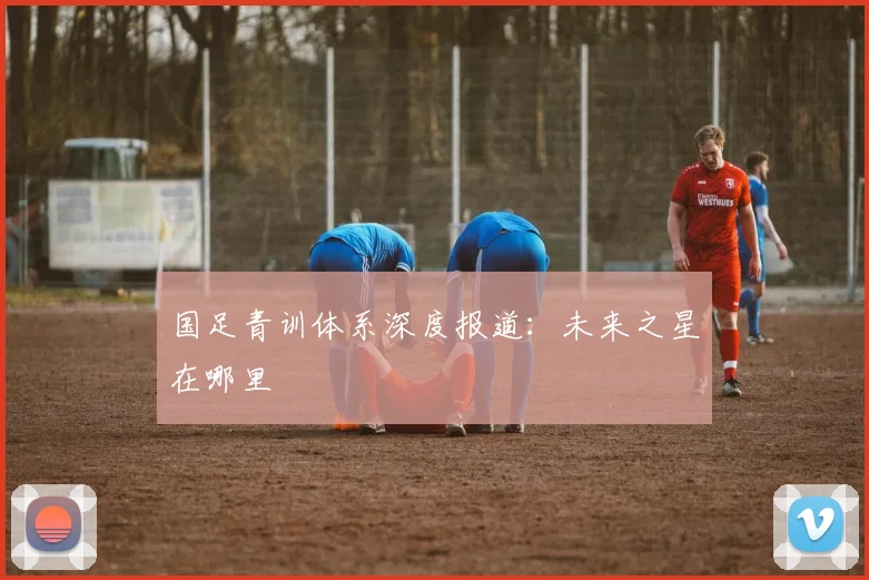 国足青训体系深度报道：未来之星在哪里