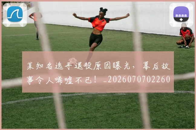 某知名选手退役原因曝光，幕后故事令人唏嘘不已！_20260707022605