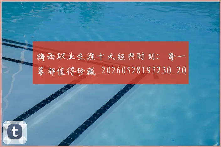 梅西职业生涯十大经典时刻：每一幕都值得珍藏_20260528193230_20260708190054_20260731182244