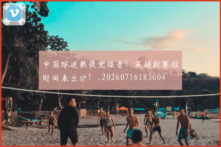 中国球迷熬夜党福音！英超新赛程时间表出炉！_20260716183604
