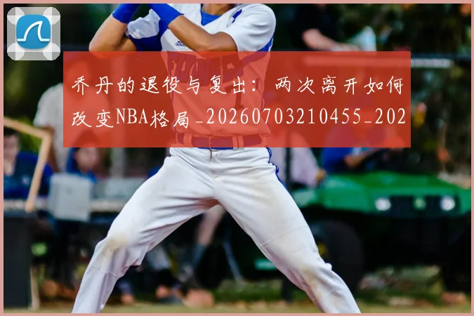 乔丹的退役与复出:两次离开如何改变NBA格局_20260703210455_20260716192458