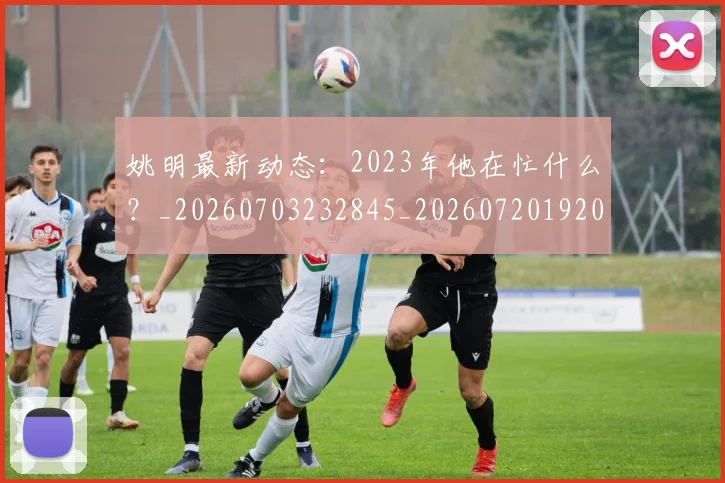 姚明最新动态：2023年他在忙什么？_20260703232845_20260720192026