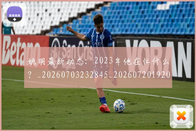 姚明最新动态:2023年他在忙什么?_20260703232845_20260720192026