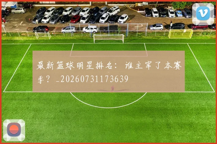 最新篮球明星排名：谁主宰了本赛季？_20260731173639