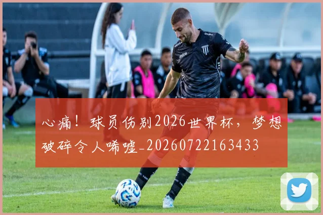 心痛!球员伤别2026世界杯,梦想破碎令人唏嘘_20260722163433