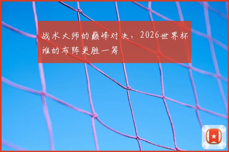 战术大师的巅峰对决，2026世界杯谁的布阵更胜一筹