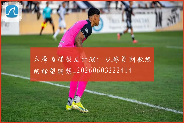 本泽马退役后计划：从球员到教练的转型猜想_20260603222414