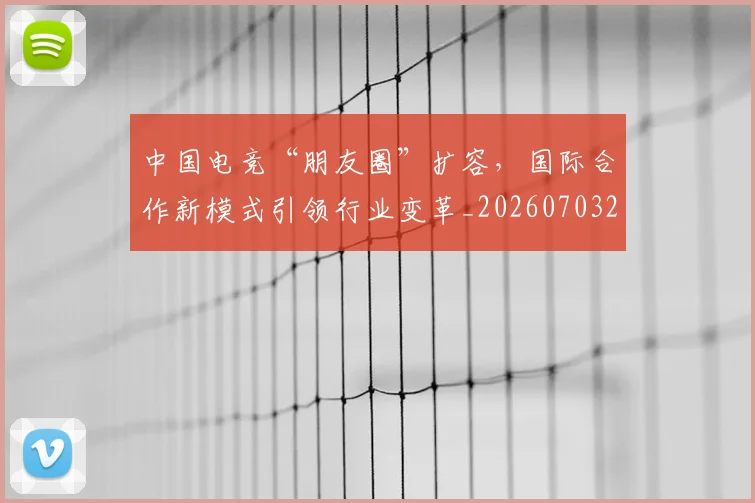 中国电竞“朋友圈”扩容，国际合作新模式引领行业变革_20260703203146