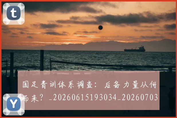 国足青训体系调查：后备力量从何而来？_20260615193034_20260703224559