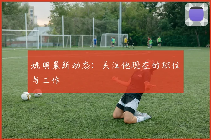 姚明最新动态：关注他现在的职位与工作