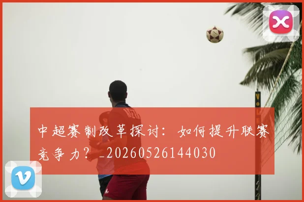 中超赛制改革探讨:如何提升联赛竞争力?_20260526144030