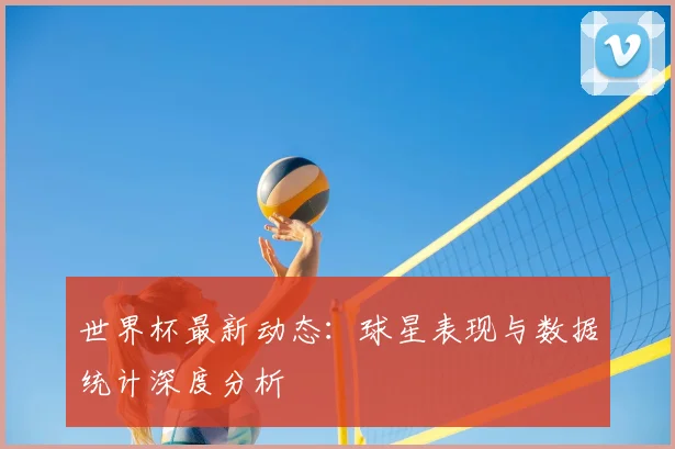 世界杯最新动态：球星表现与数据统计深度分析