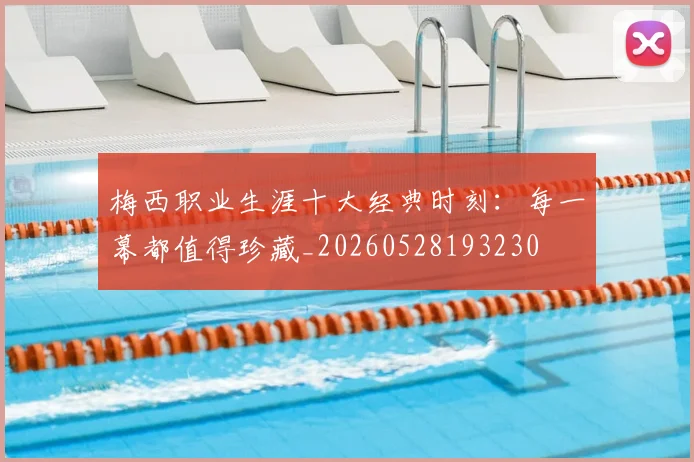 梅西职业生涯十大经典时刻：每一幕都值得珍藏_20260528193230