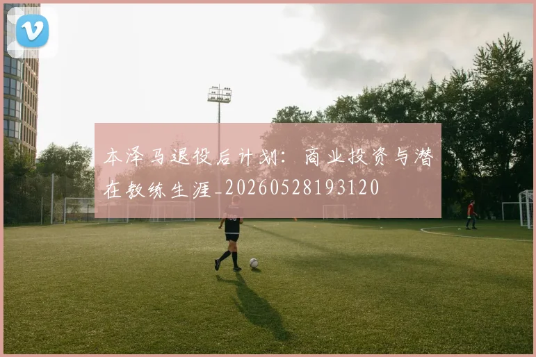 本泽马退役后计划：商业投资与潜在教练生涯_20260528193120