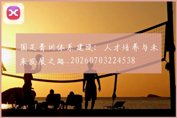 国足青训体系建设:人才培养与未来发展之路_20260703224538