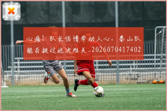 心痛！队长伤情牵动人心，泰山队能否挺过这次难关_20260704174021