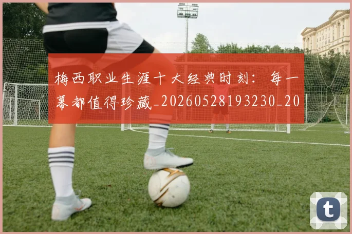 梅西职业生涯十大经典时刻：每一幕都值得珍藏_20260528193230_20260708190054_20260731182244