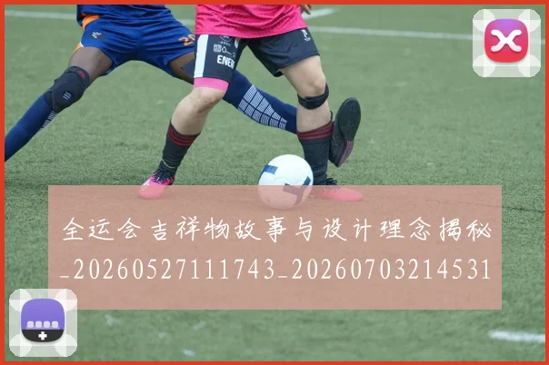 全运会吉祥物故事与设计理念揭秘_20260527111743_20260703214531_20260718004101