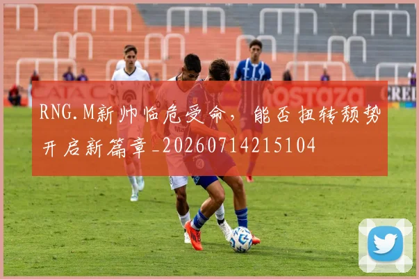 RNG.M新帅临危受命,能否扭转颓势开启新篇章_20260714215104