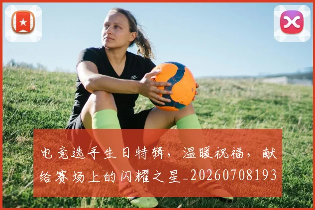 电竞选手生日特辑,温暖祝福,献给赛场上的闪耀之星_20260708193738