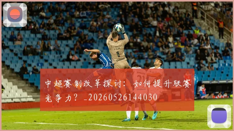 中超赛制改革探讨:如何提升联赛竞争力?_20260526144030