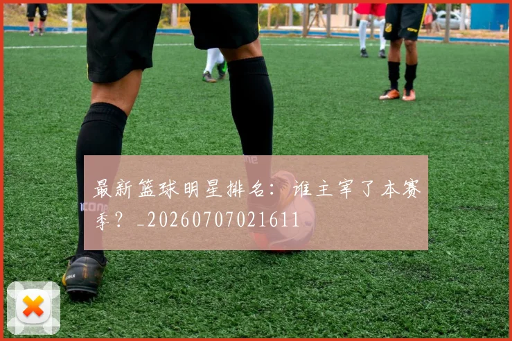 最新篮球明星排名：谁主宰了本赛季？_20260707021611