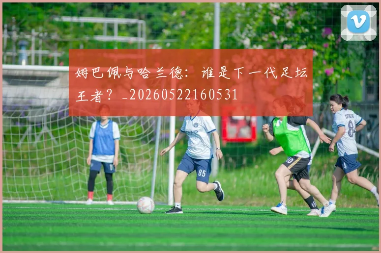 姆巴佩与哈兰德:谁是下一代足坛王者?_20260522160531