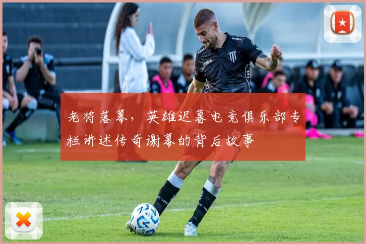 老将落幕，英雄迟暮电竞俱乐部专栏讲述传奇谢幕的背后故事