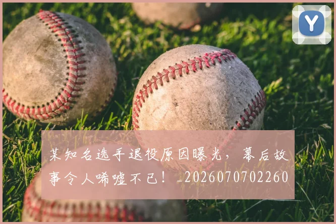某知名选手退役原因曝光，幕后故事令人唏嘘不已！_20260707022605
