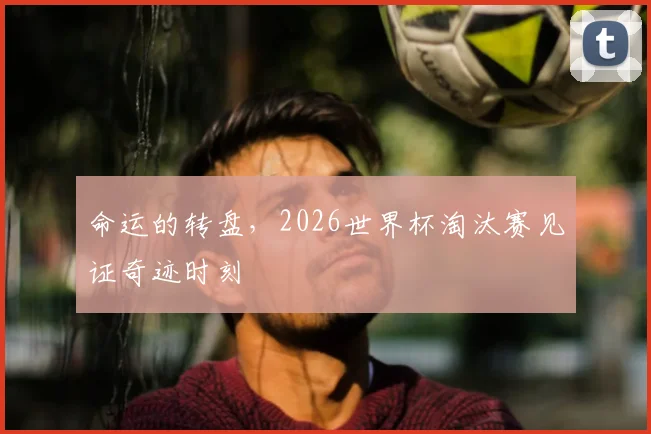 命运的转盘,2026世界杯淘汰赛见证奇迹时刻