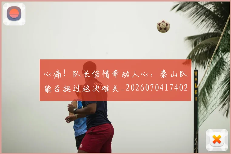 心痛!队长伤情牵动人心,泰山队能否挺过这次难关_20260704174021