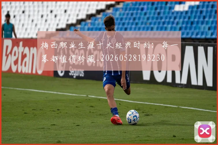 梅西职业生涯十大经典时刻：每一幕都值得珍藏_20260528193230