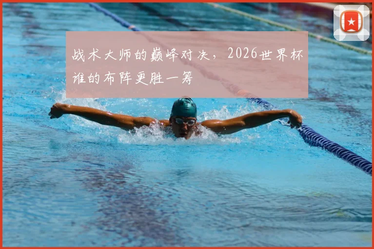 战术大师的巅峰对决,2026世界杯谁的布阵更胜一筹
